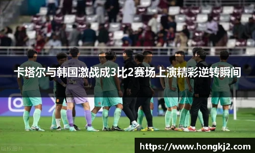 卡塔尔与韩国激战成3比2赛场上演精彩逆转瞬间